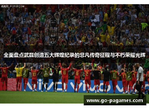 全面盘点武磊创造五大辉煌纪录的非凡传奇征程与不朽荣耀光辉
