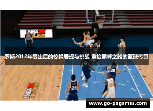 罗斯2012年复出后的惊艳表现与挑战 重拾巅峰之路的篮球传奇