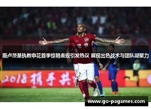 斯卢茨基执教申花首季惊艳表现引发热议 展现出色战术与团队凝聚力